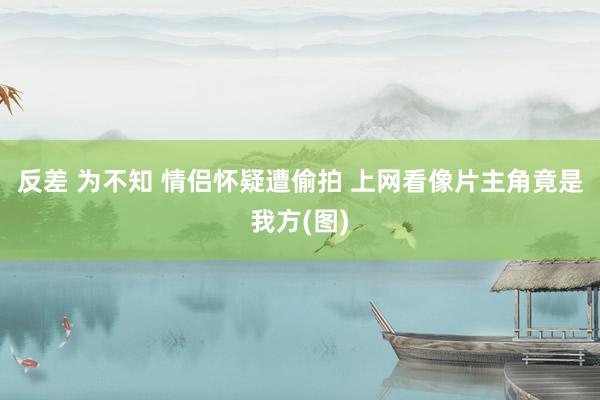 反差 为不知 情侣怀疑遭偷拍 上网看像片主角竟是我方(图)