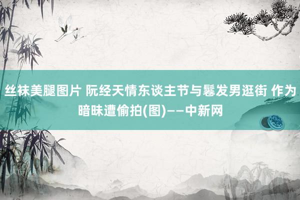 丝袜美腿图片 阮经天情东谈主节与鬈发男逛街 作为暗昧遭偷拍(图)——中新网
