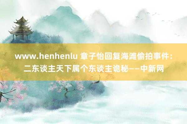 www.henhenlu 章子怡回复海滩偷拍事件：二东谈主天下属个东谈主诡秘——中新网
