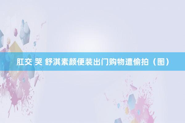 肛交 哭 舒淇素颜便装出门购物遭偷拍（图）
