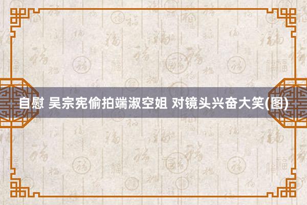 自慰 吴宗宪偷拍端淑空姐 对镜头兴奋大笑(图)