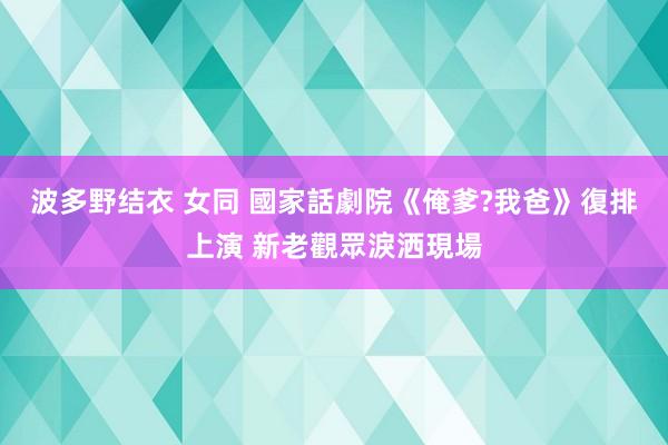 波多野结衣 女同 國家話劇院《俺爹?我爸》復排上演 新老觀眾淚洒現場