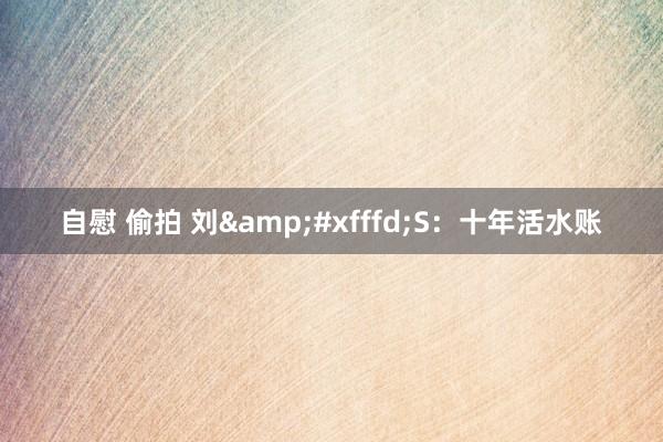 自慰 偷拍 刘&#xfffd;S：十年活水账