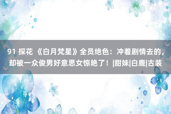 91 探花 《白月梵星》全员绝色：冲着剧情去的，却被一众俊男好意思女惊艳了！|甜妹|白鹿|古装