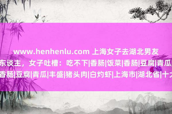 www.henhenlu.com 上海女子去湖北男友家，待了4天后提行李走东谈主，女子吐槽：吃不下|香肠|饭菜|香肠|豆腐|青瓜|丰盛|猪头肉|白灼虾|上海市|湖北省|十大硬菜