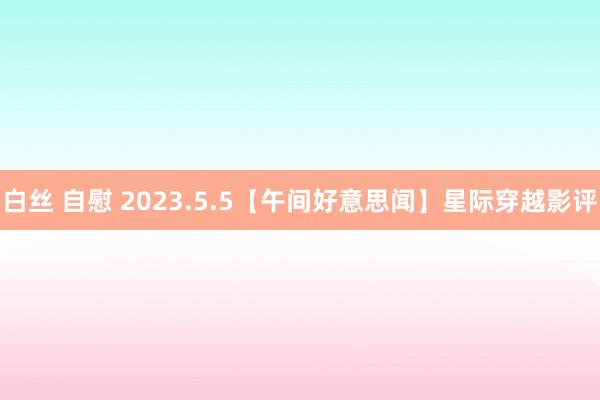 白丝 自慰 2023.5.5【午间好意思闻】星际穿越影评
