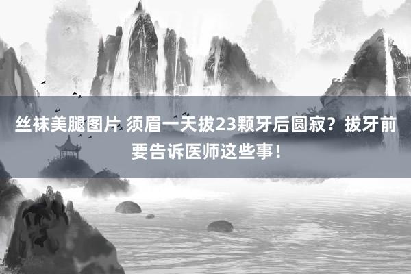 丝袜美腿图片 须眉一天拔23颗牙后圆寂？拔牙前要告诉医师这些事！
