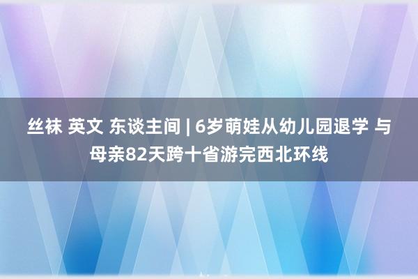 丝袜 英文 东谈主间 | 6岁萌娃从幼儿园退学 与母亲82天跨十省游完西北环线