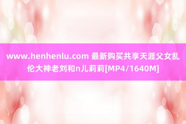 www.henhenlu.com 最新购买共享天涯父女乱伦大神老刘和n儿莉莉[MP4/1640M]