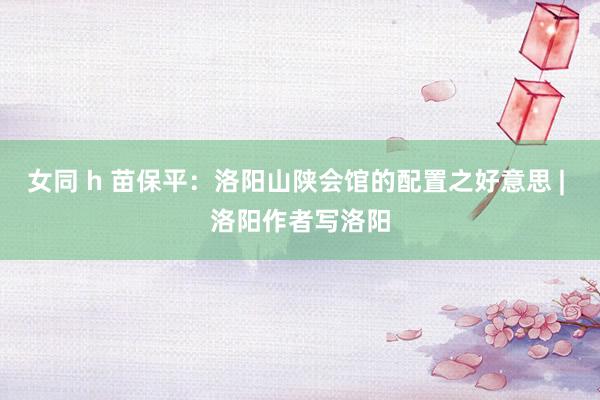 女同 h 苗保平：洛阳山陕会馆的配置之好意思 | 洛阳作者写洛阳