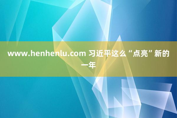 www.henhenlu.com 习近平这么“点亮”新的一年