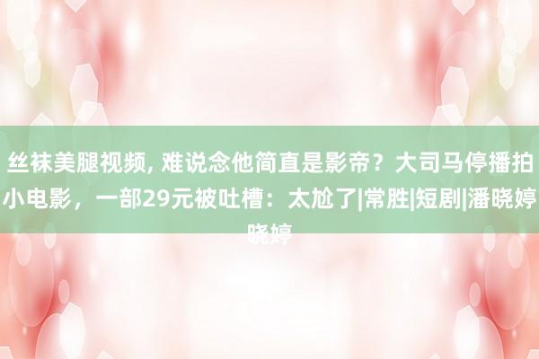 丝袜美腿视频， 难说念他简直是影帝？大司马停播拍小电影，一部29元被吐槽：太尬了|常胜|短剧|潘晓婷