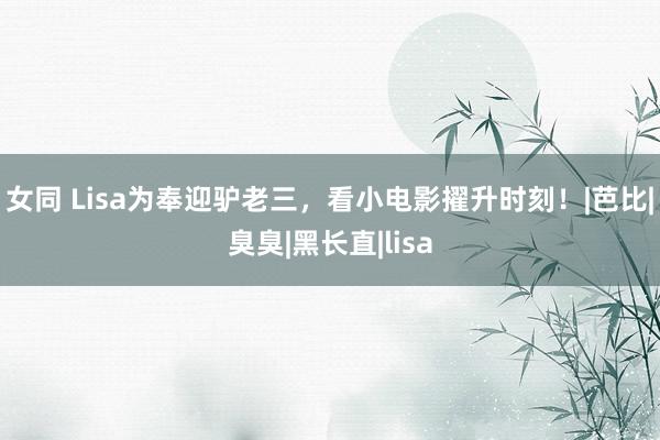 女同 Lisa为奉迎驴老三，看小电影擢升时刻！|芭比|臭臭|黑长直|lisa