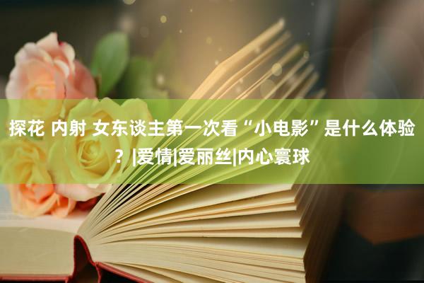 探花 内射 女东谈主第一次看“小电影”是什么体验？|爱情|爱丽丝|内心寰球