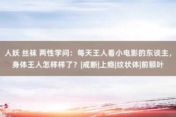 人妖 丝袜 两性学问：每天王人看小电影的东谈主，身体王人怎样样了？|戒断|上瘾|纹状体|前额叶