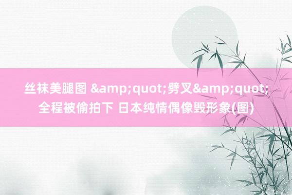 丝袜美腿图 &quot;劈叉&quot;全程被偷拍下 日本纯情偶像毁形象(图)
