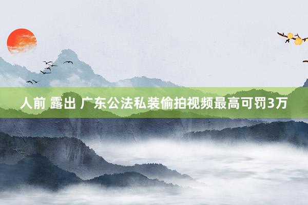 人前 露出 广东公法私装偷拍视频最高可罚3万