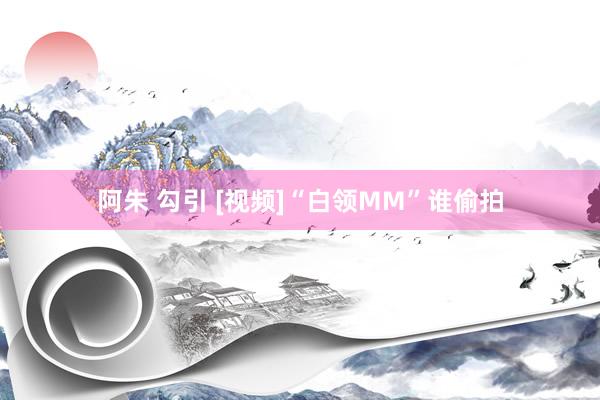 阿朱 勾引 [视频]“白领MM”谁偷拍