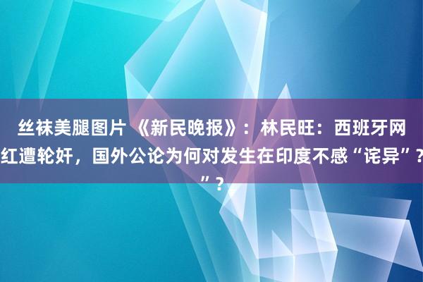 丝袜美腿图片 《新民晚报》：林民旺：西班牙网红遭轮奸，国外公论为何对发生在印度不感“诧异”？