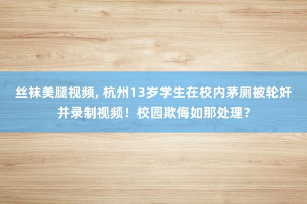 丝袜美腿视频， 杭州13岁学生在校内茅厕被轮奸并录制视频！校园欺侮如那处理？