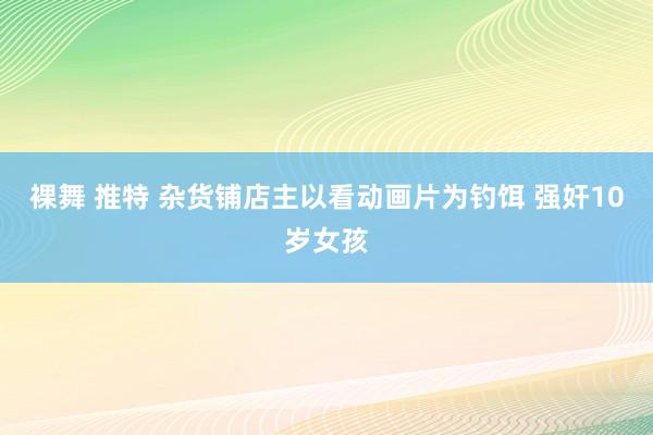 裸舞 推特 杂货铺店主以看动画片为钓饵 强奸10岁女孩