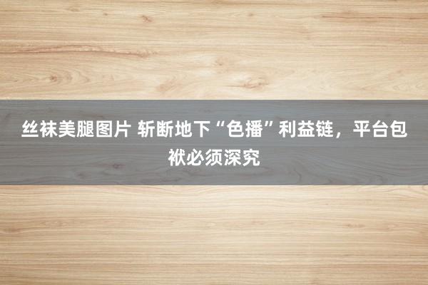 丝袜美腿图片 斩断地下“色播”利益链，平台包袱必须深究