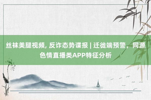 丝袜美腿视频， 反诈态势谍报 | 迁徙端预警，同源色情直播类APP特征分析
