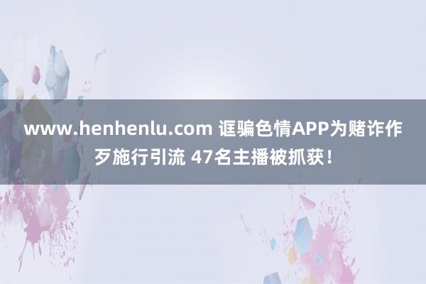 www.henhenlu.com 诓骗色情APP为赌诈作歹施行引流 47名主播被抓获！