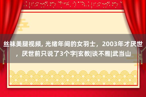 丝袜美腿视频， 光绪年间的女羽士，2003年才厌世，厌世前只说了3个字|玄教|谈不雅|武当山