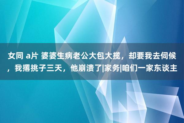 女同 a片 婆婆生病老公大包大揽，却要我去伺候，我撂挑子三天，他崩溃了|家务|咱们一家东谈主
