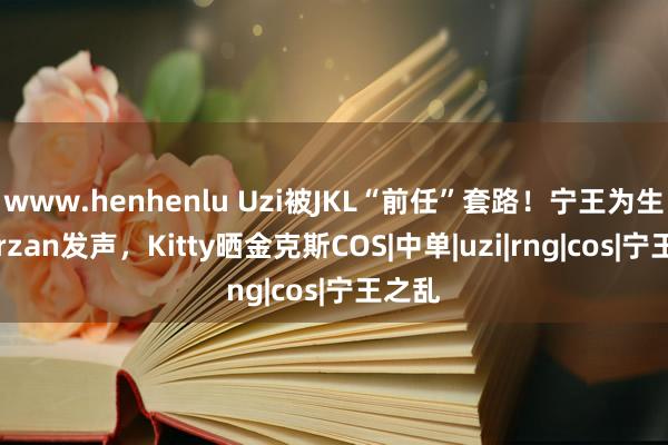 www.henhenlu Uzi被JKL“前任”套路！宁王为生僻Tarzan发声，Kitty晒金克斯COS|中单|uzi|rng|cos|宁王之乱