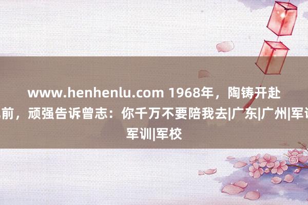 www.henhenlu.com 1968年，陶铸开赴去合肥前，顽强告诉曾志：你千万不要陪我去|广东|广州|军训|军校