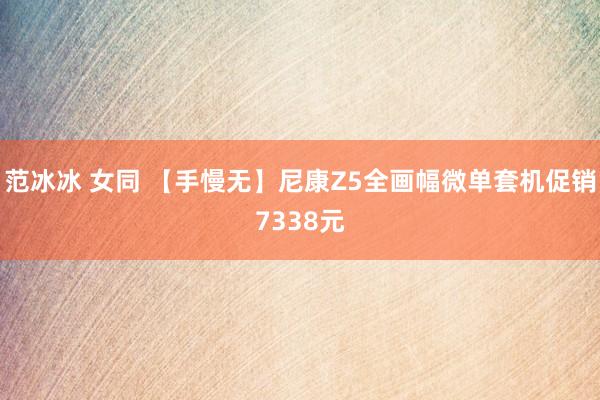 范冰冰 女同 【手慢无】尼康Z5全画幅微单套机促销7338元