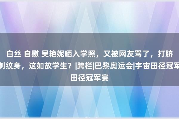 白丝 自慰 吴艳妮晒入学照，又被网友骂了，打脐盯刺纹身，这如故学生？|跨栏|巴黎奥运会|宇宙田径冠军赛