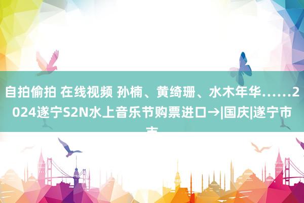 自拍偷拍 在线视频 孙楠、黄绮珊、水木年华……2024遂宁S2N水上音乐节购票进口→|国庆|遂宁市