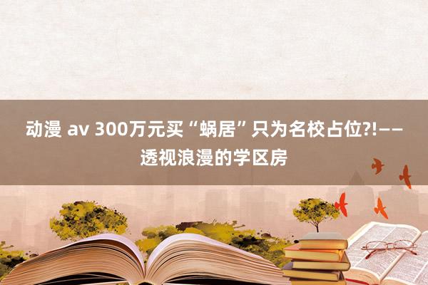 动漫 av 300万元买“蜗居”只为名校占位?!——透视浪漫的学区房