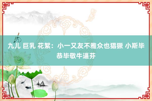 九儿 巨乳 花絮：小一又友不雅众也猖獗 小斯毕恭毕敬牛逼芬