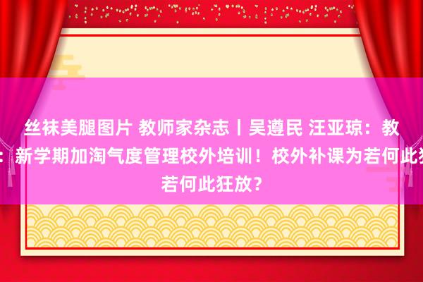 丝袜美腿图片 教师家杂志丨吴遵民 汪亚琼：教师部：新学期加淘气度管理校外培训！校外补课为若何此狂放？