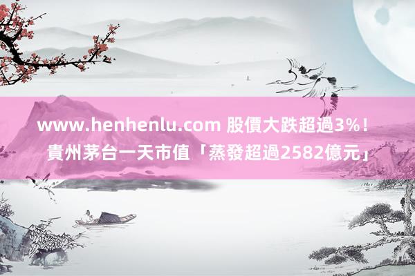 www.henhenlu.com 股價大跌超過3%！　貴州茅台一天市值「蒸發超過2582億元」