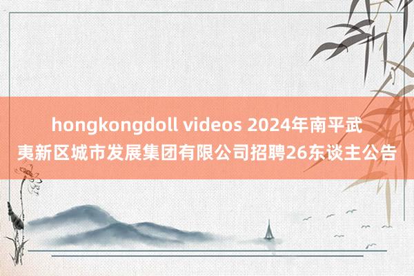 hongkongdoll videos 2024年南平武夷新区城市发展集团有限公司招聘26东谈主公告