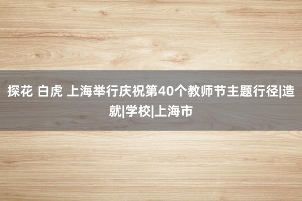 探花 白虎 上海举行庆祝第40个教师节主题行径|造就|学校|上海市