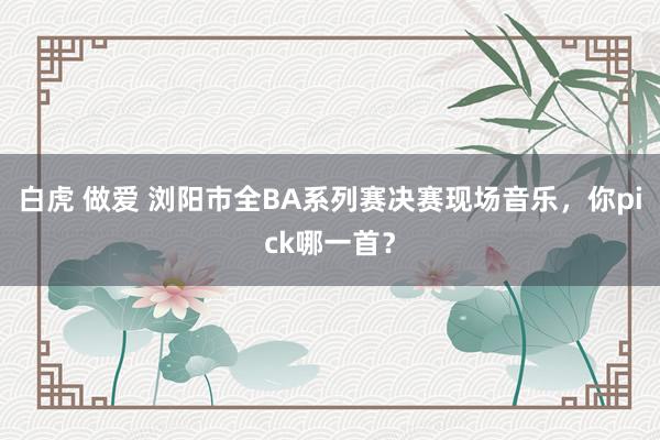 白虎 做爱 浏阳市全BA系列赛决赛现场音乐，你pick哪一首？