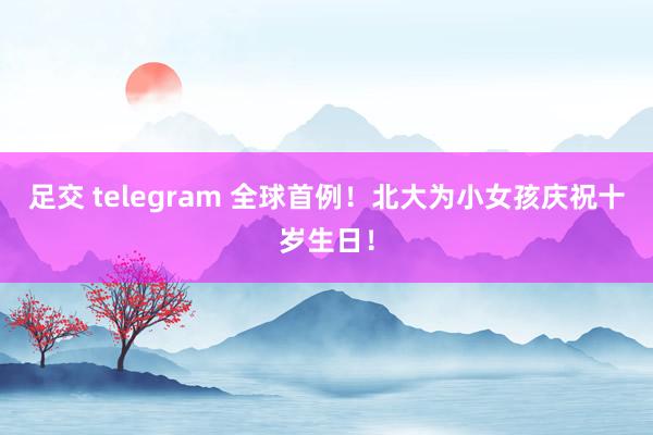 足交 telegram 全球首例！北大为小女孩庆祝十岁生日！