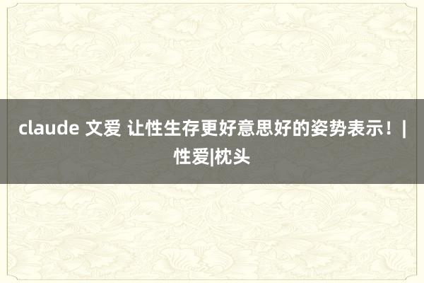 claude 文爱 让性生存更好意思好的姿势表示！|性爱|枕头