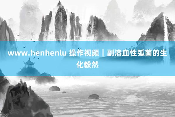 www.henhenlu 操作视频｜副溶血性弧菌的生化毅然