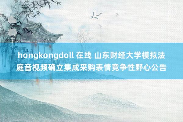hongkongdoll 在线 山东财经大学模拟法庭音视频确立集成采购表情竞争性野心公告