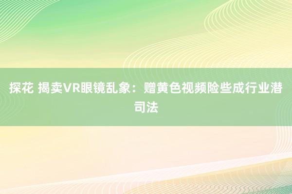 探花 揭卖VR眼镜乱象：赠黄色视频险些成行业潜司法