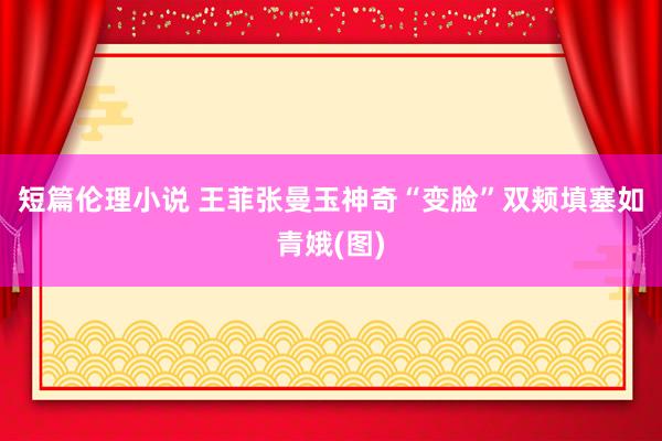 短篇伦理小说 王菲张曼玉神奇“变脸”双颊填塞如青娥(图)
