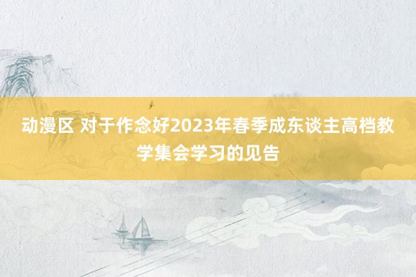 动漫区 对于作念好2023年春季成东谈主高档教学集会学习的见告