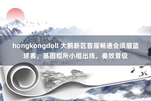 hongkongdoll 大鹏新区首届畅通会须眉篮球赛，基因组所小组出线，奏效晋级
